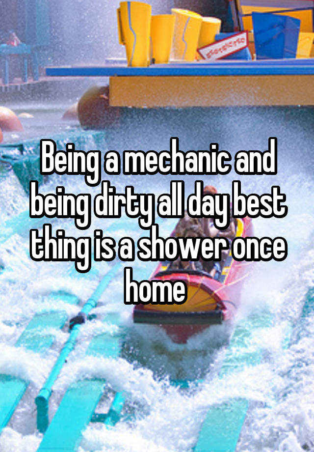 Being a mechanic and being dirty all day best thing is a shower once home 