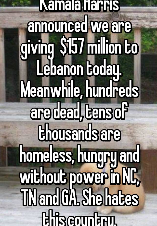 Kamala Harris announced we are giving  $157 million to Lebanon today. Meanwhile, hundreds are dead, tens of thousands are homeless, hungry and without power in NC, TN and GA. She hates this country.