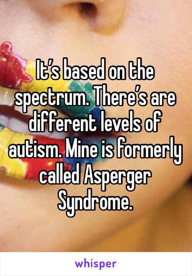 It’s based on the spectrum. There’s are different levels of autism. Mine is formerly called Asperger Syndrome.