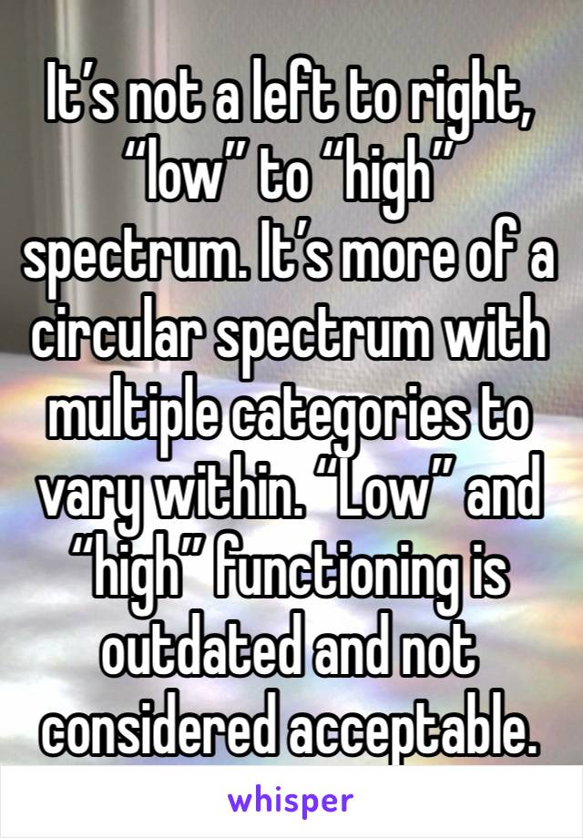 It’s not a left to right, “low” to “high” spectrum. It’s more of a circular spectrum with multiple categories to vary within. “Low” and “high” functioning is outdated and not considered acceptable.