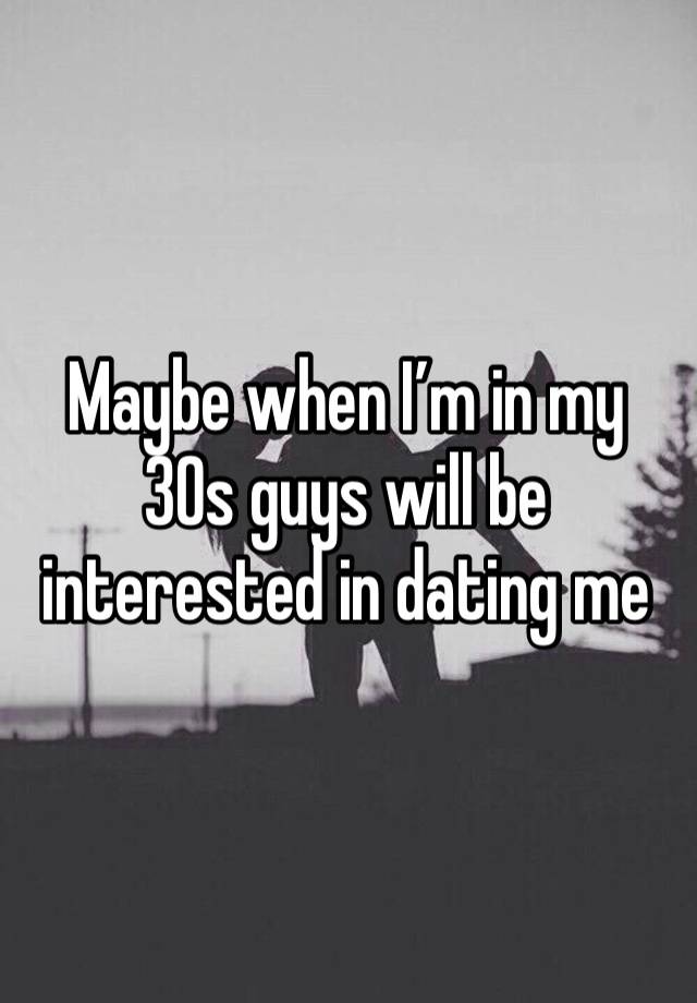 Maybe when I’m in my 30s guys will be interested in dating me