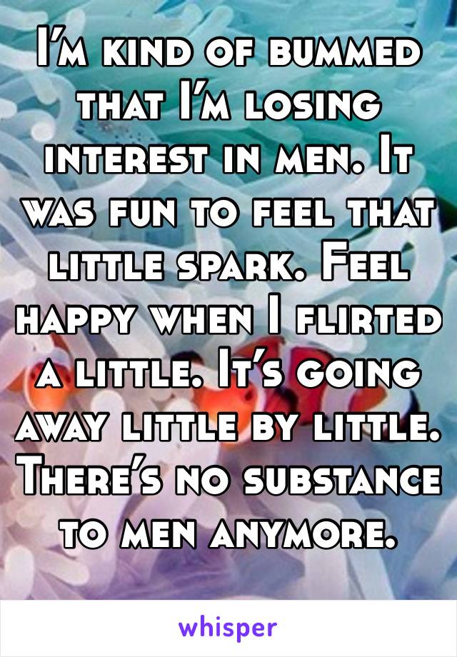 I’m kind of bummed that I’m losing interest in men. It was fun to feel that little spark. Feel happy when I flirted a little. It’s going away little by little. There’s no substance to men anymore.