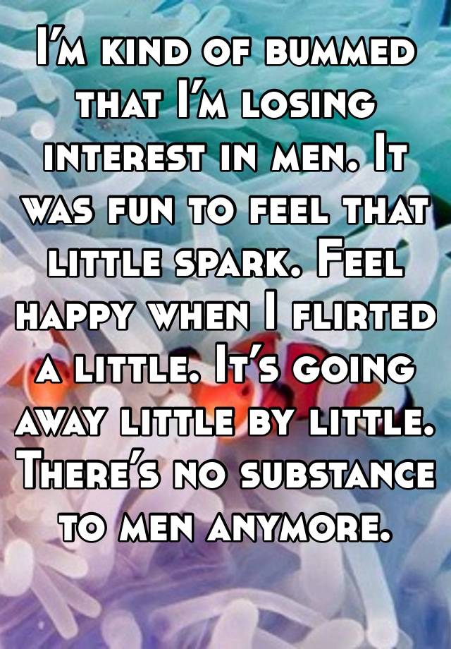 I’m kind of bummed that I’m losing interest in men. It was fun to feel that little spark. Feel happy when I flirted a little. It’s going away little by little. There’s no substance to men anymore.