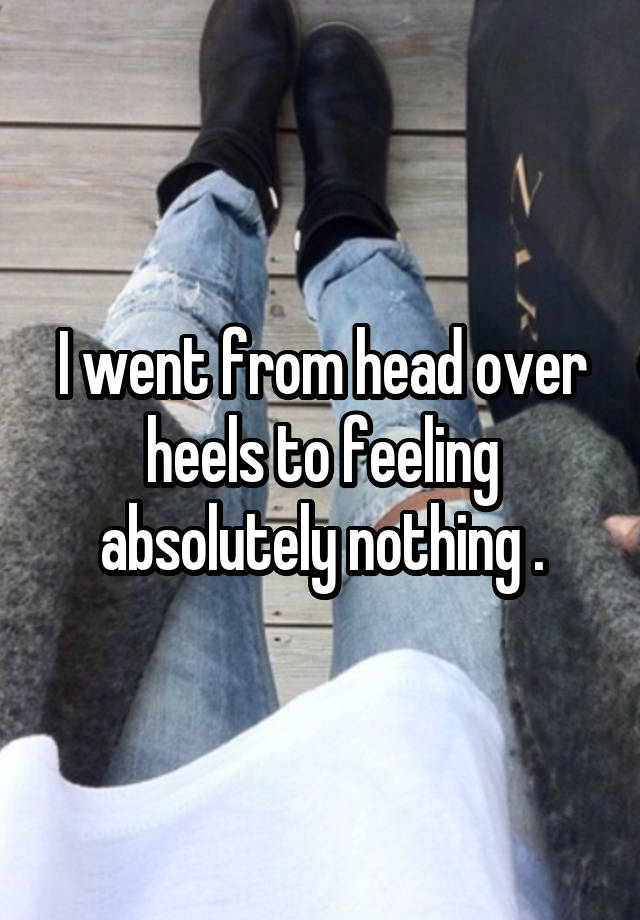 I went from head over heels to feeling absolutely nothing .