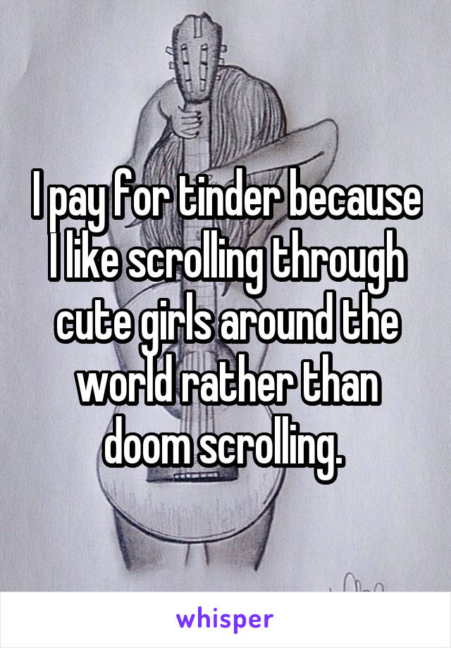 I pay for tinder because I like scrolling through cute girls around the world rather than doom scrolling. 