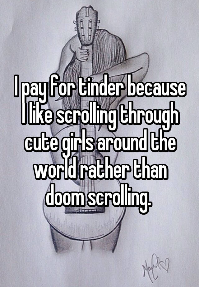 I pay for tinder because I like scrolling through cute girls around the world rather than doom scrolling. 