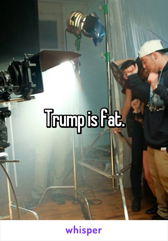 Trump is fat.