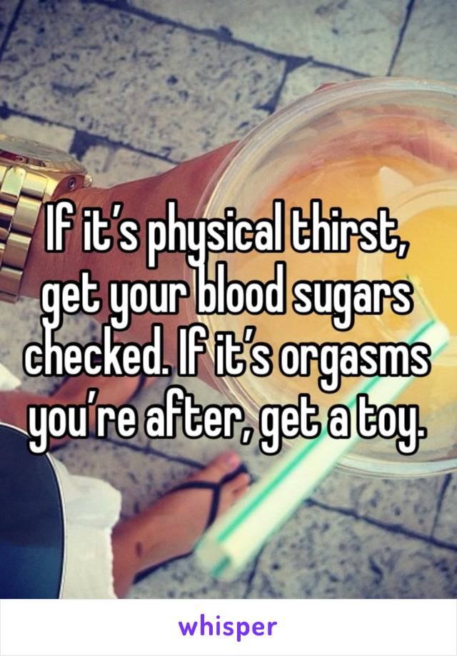 If it’s physical thirst, get your blood sugars checked. If it’s orgasms you’re after, get a toy. 