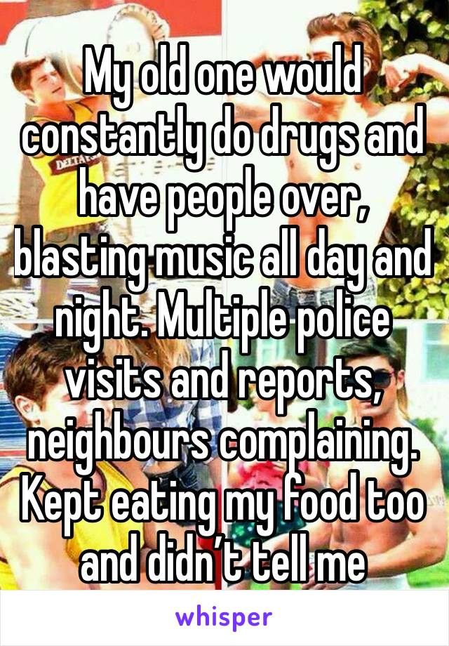 My old one would constantly do drugs and have people over, blasting music all day and night. Multiple police visits and reports, neighbours complaining. Kept eating my food too and didn’t tell me