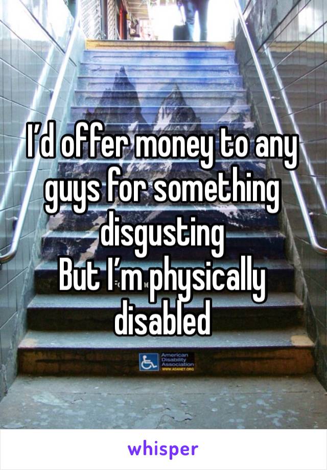 I’d offer money to any guys for something disgusting 
But I’m physically disabled 