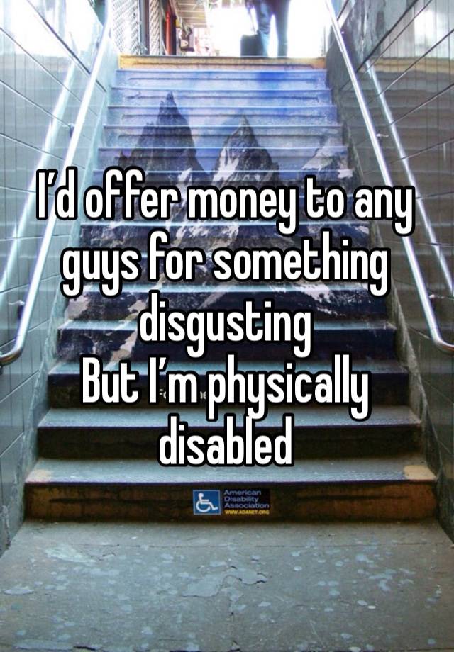 I’d offer money to any guys for something disgusting 
But I’m physically disabled 