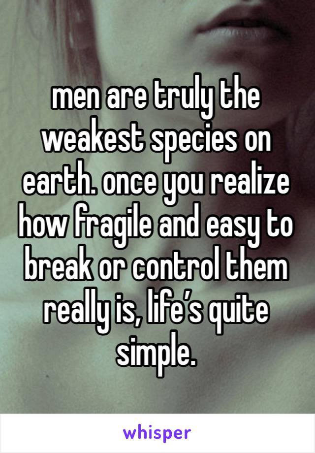 men are truly the weakest species on earth. once you realize how fragile and easy to break or control them really is, life’s quite simple. 