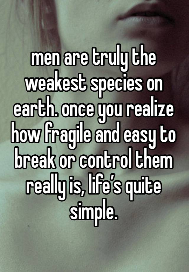 men are truly the weakest species on earth. once you realize how fragile and easy to break or control them really is, life’s quite simple. 