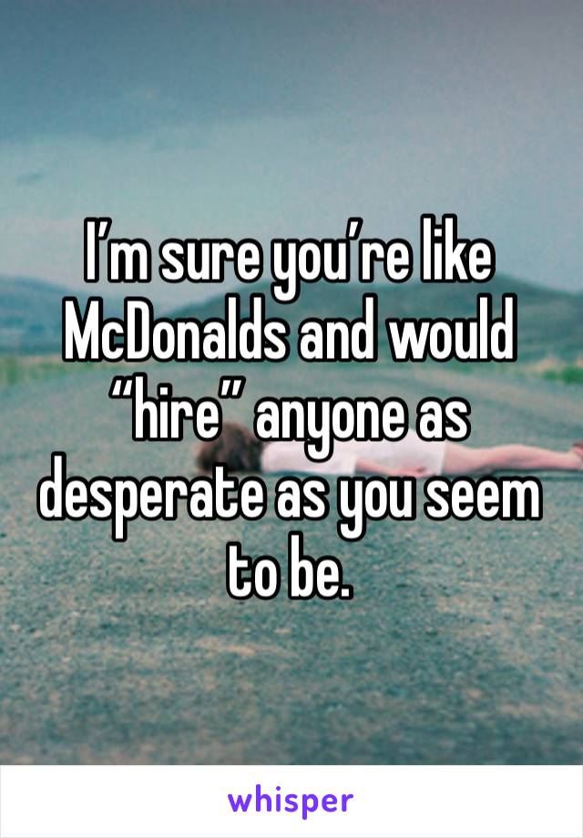 I’m sure you’re like McDonalds and would “hire” anyone as desperate as you seem to be.