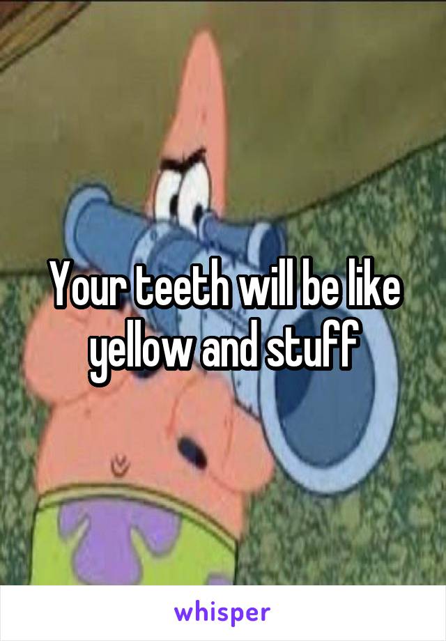 Your teeth will be like yellow and stuff