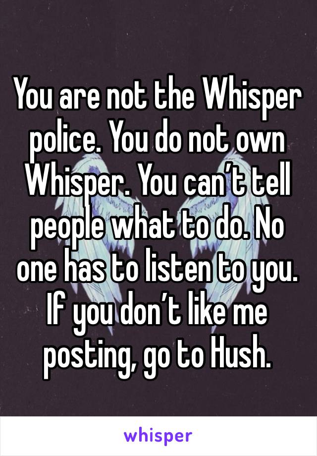 You are not the Whisper police. You do not own Whisper. You can’t tell people what to do. No one has to listen to you. If you don’t like me posting, go to Hush. 