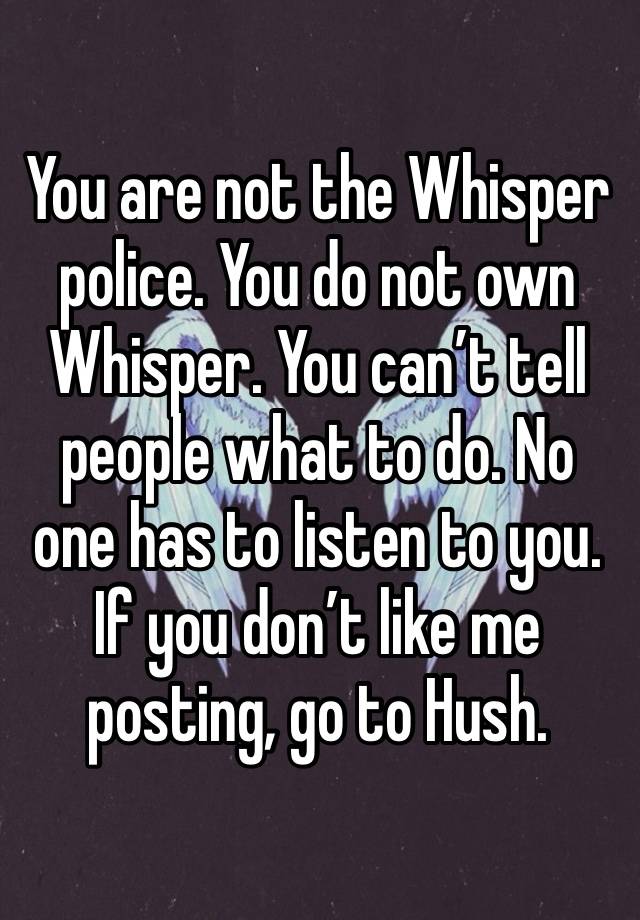 You are not the Whisper police. You do not own Whisper. You can’t tell people what to do. No one has to listen to you. If you don’t like me posting, go to Hush. 