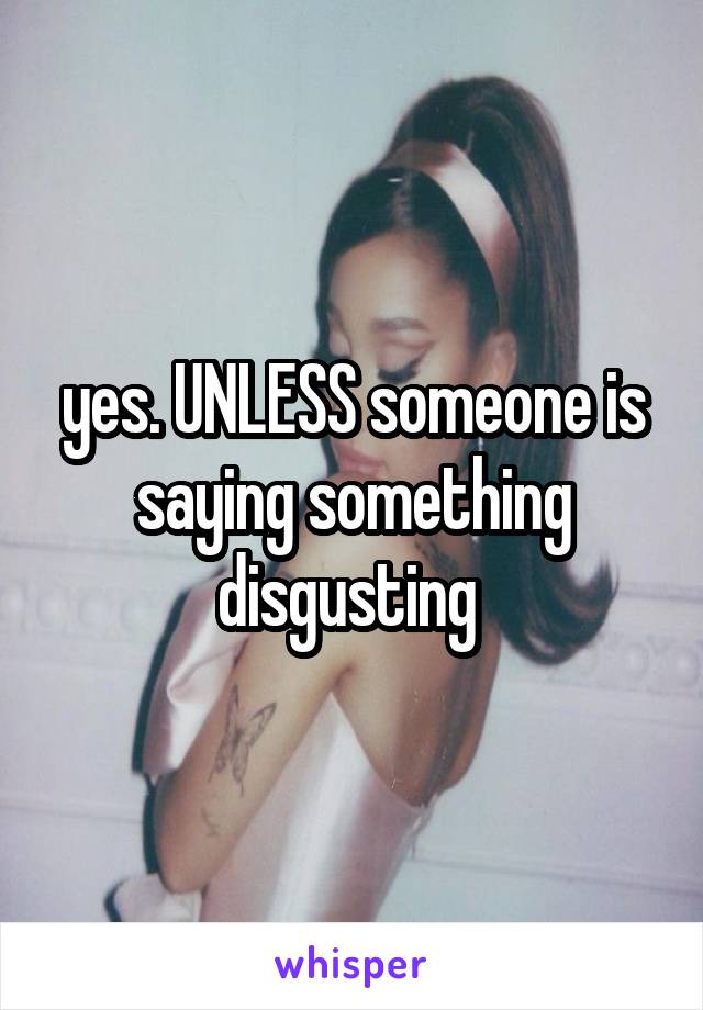 yes. UNLESS someone is saying something disgusting 