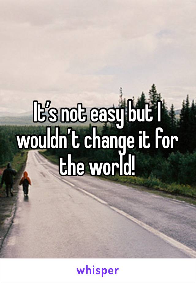 It’s not easy but I wouldn’t change it for the world! 