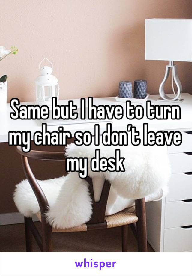 Same but I have to turn my chair so I don’t leave my desk