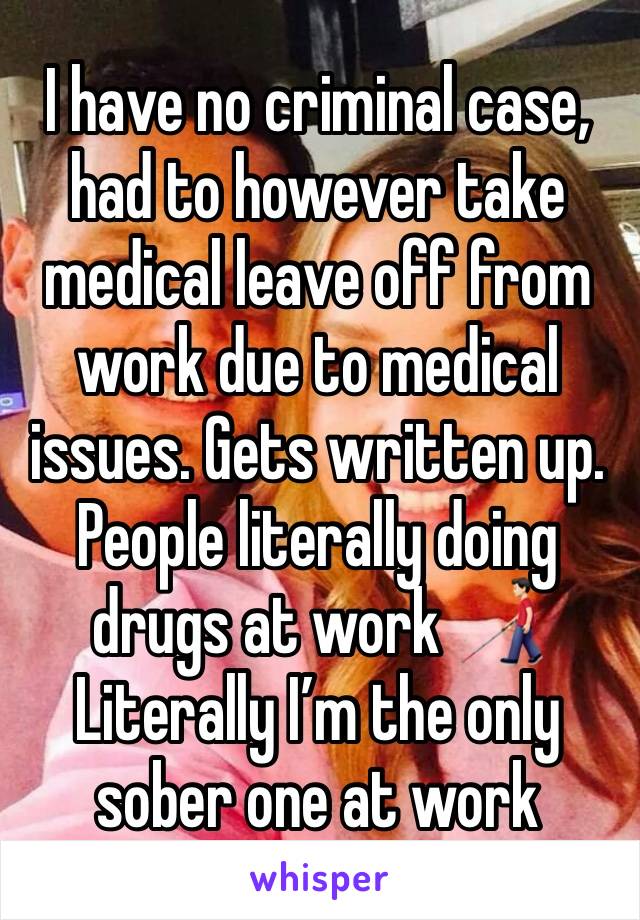 I have no criminal case, had to however take medical leave off from work due to medical issues. Gets written up. 
People literally doing drugs at work 👨🏻‍🦯 
Literally I’m the only sober one at work