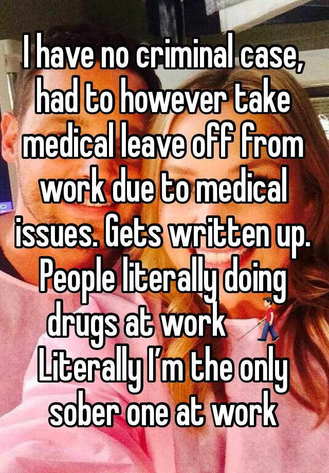 I have no criminal case, had to however take medical leave off from work due to medical issues. Gets written up. 
People literally doing drugs at work 👨🏻‍🦯 
Literally I’m the only sober one at work