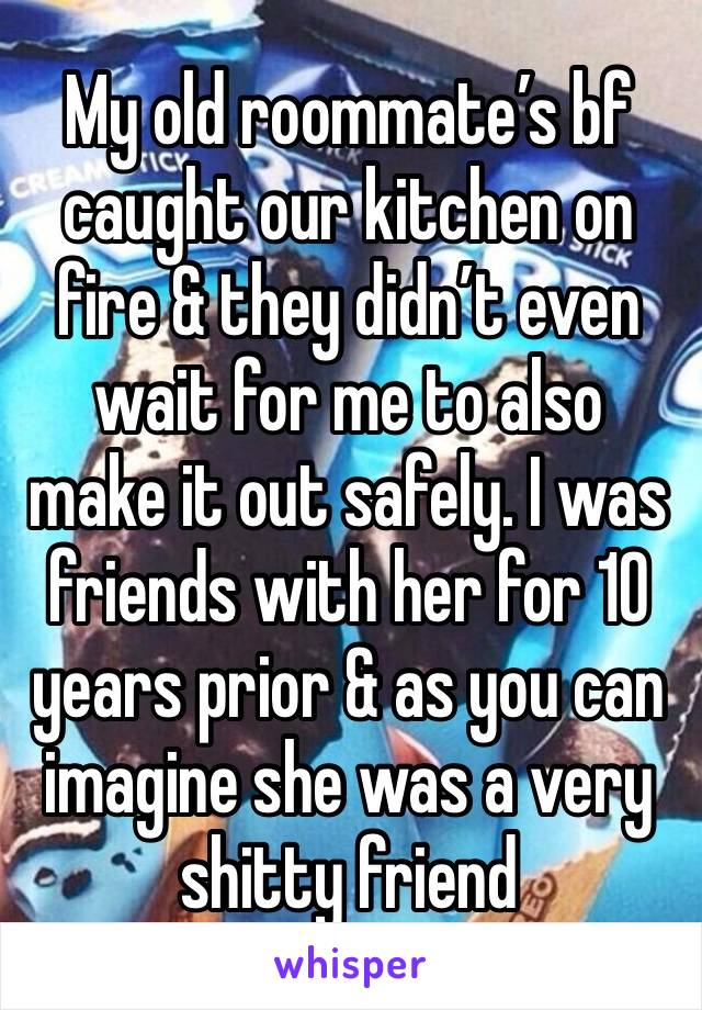 My old roommate’s bf caught our kitchen on fire & they didn’t even wait for me to also make it out safely. I was friends with her for 10 years prior & as you can imagine she was a very shitty friend 