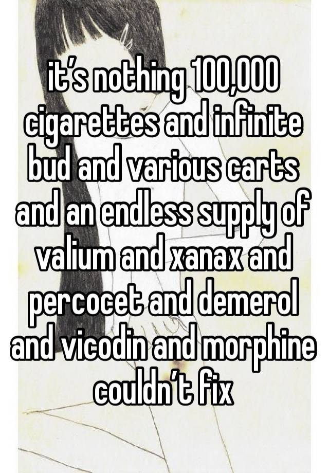 it’s nothing 100,000 cigarettes and infinite bud and various carts and an endless supply of valium and xanax and percocet and demerol and vicodin and morphine couldn’t fix 