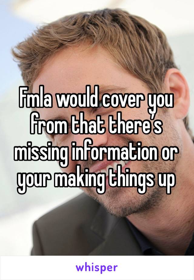 Fmla would cover you from that there’s missing information or your making things up 