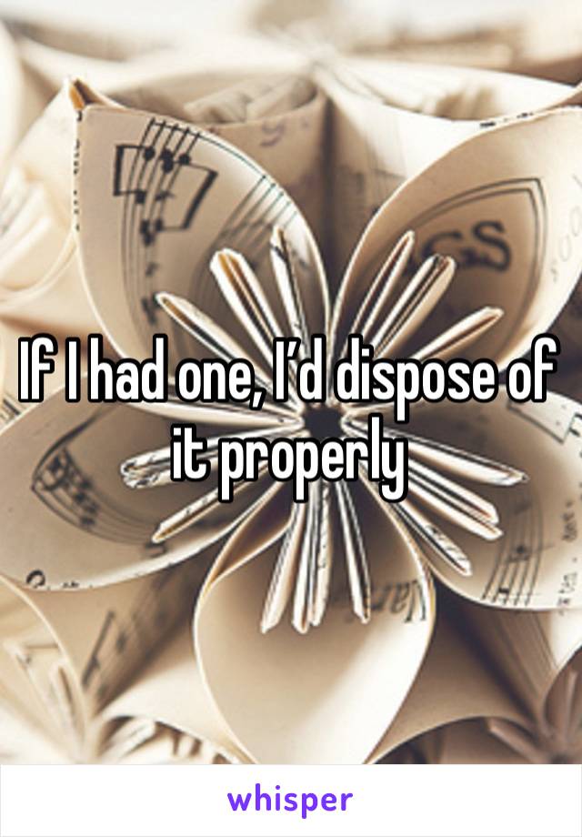 If I had one, I’d dispose of it properly