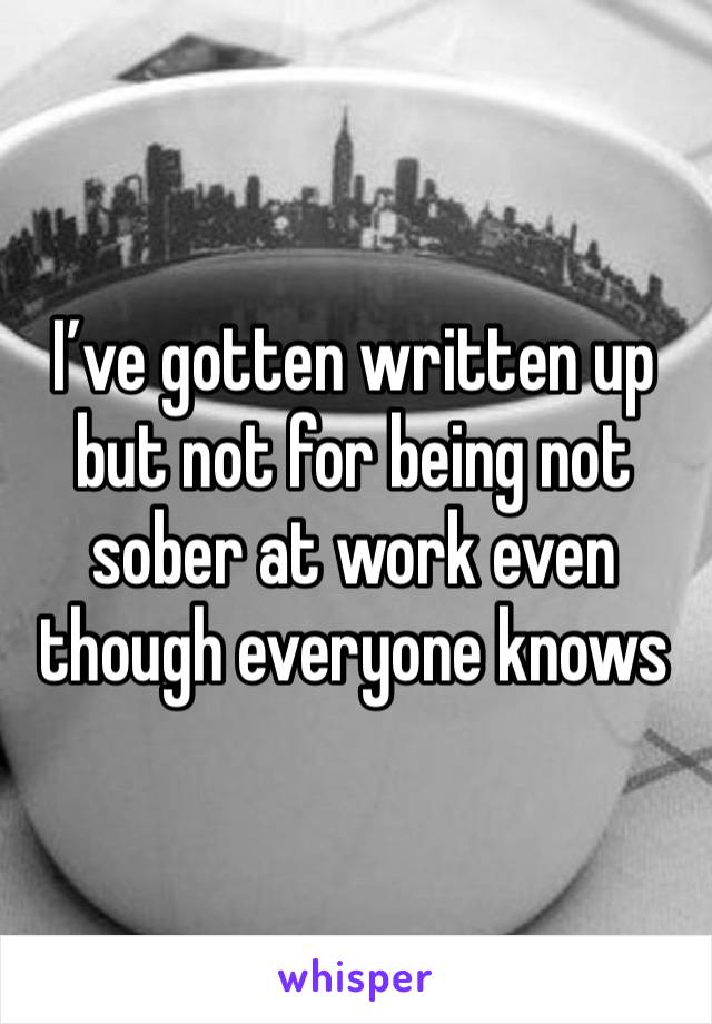 I’ve gotten written up but not for being not sober at work even though everyone knows 