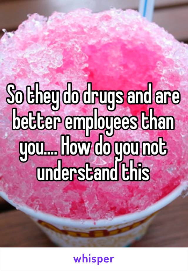 So they do drugs and are better employees than you…. How do you not understand this 