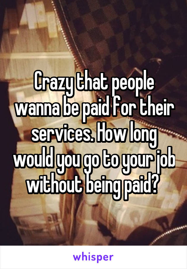 Crazy that people wanna be paid for their services. How long would you go to your job without being paid? 