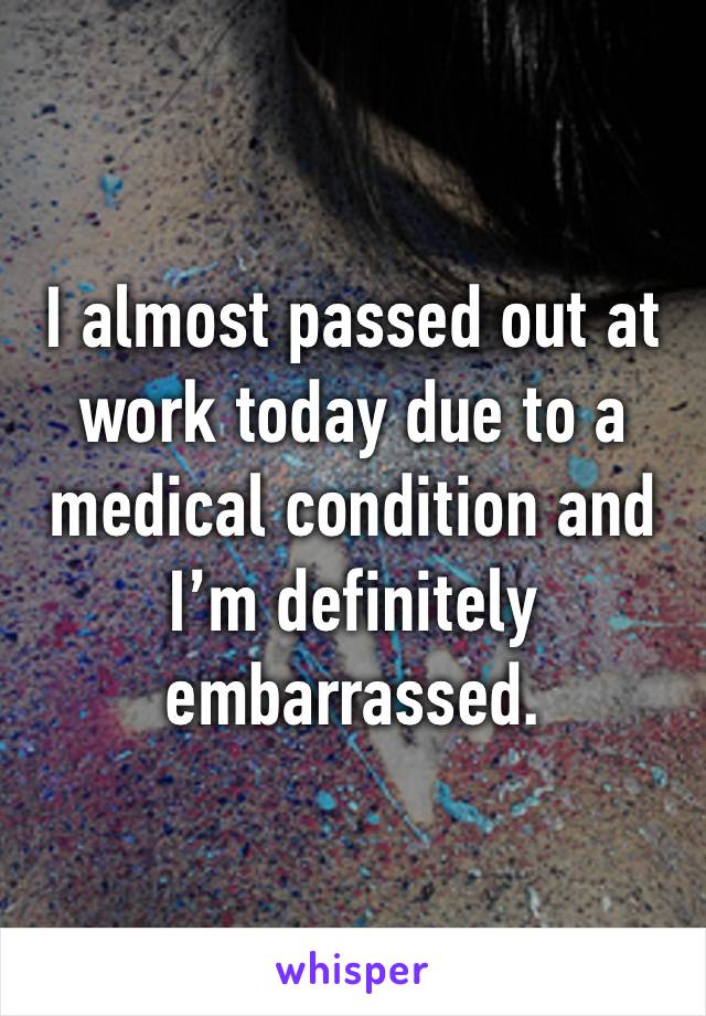 I almost passed out at work today due to a medical condition and I’m definitely embarrassed.