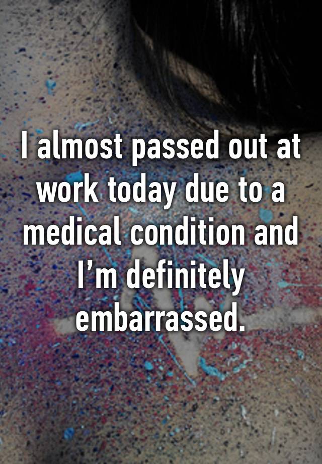 I almost passed out at work today due to a medical condition and I’m definitely embarrassed.