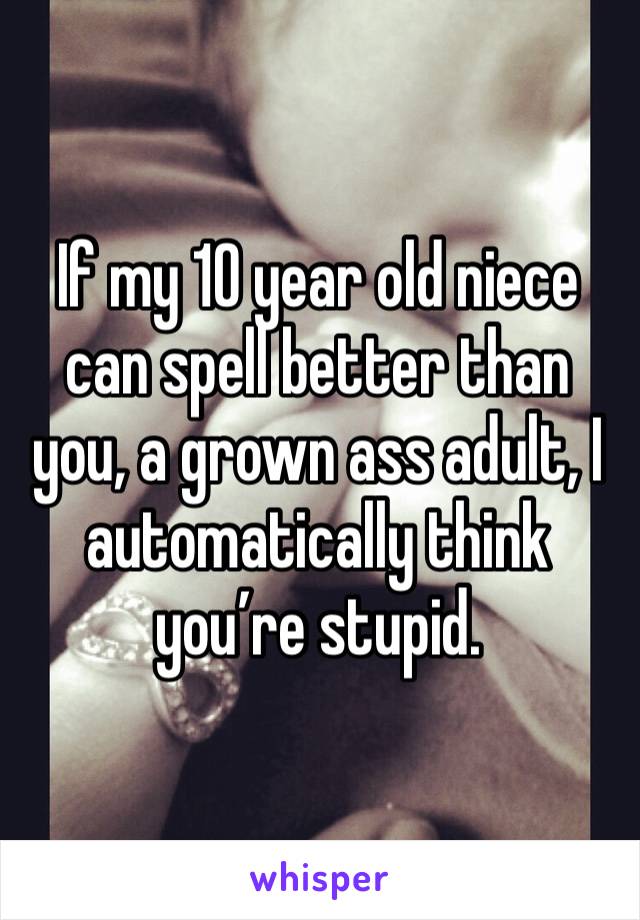 If my 10 year old niece can spell better than you, a grown ass adult, I automatically think you’re stupid. 