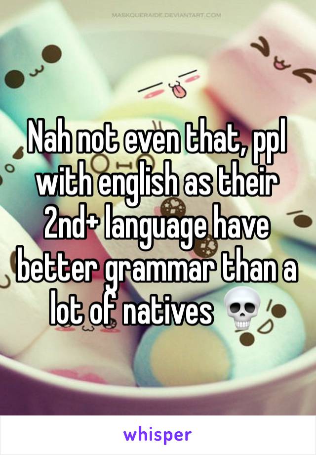 Nah not even that, ppl with english as their 2nd+ language have better grammar than a lot of natives 💀