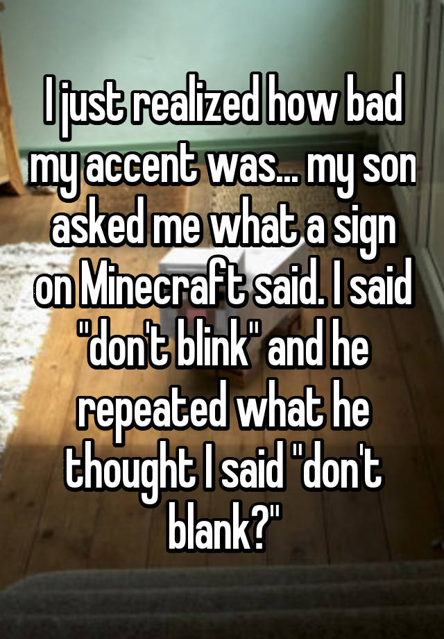 I just realized how bad my accent was... my son asked me what a sign on Minecraft said. I said "don't blink" and he repeated what he thought I said "don't blank?"