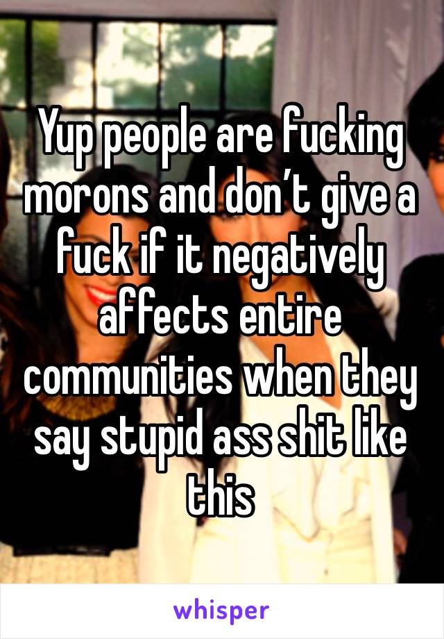 Yup people are fucking morons and don’t give a fuck if it negatively affects entire communities when they say stupid ass shit like this 