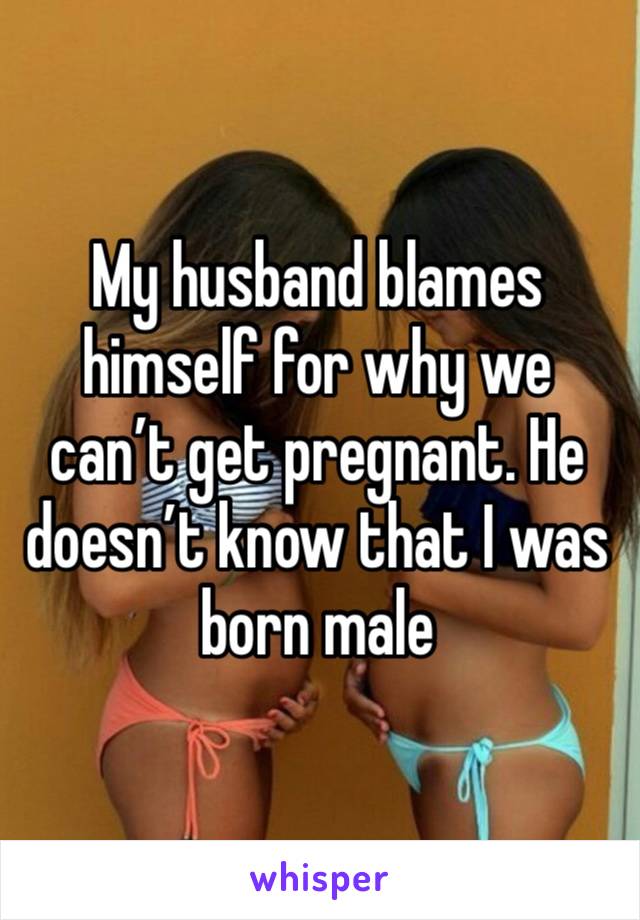 My husband blames himself for why we can’t get pregnant. He doesn’t know that I was born male