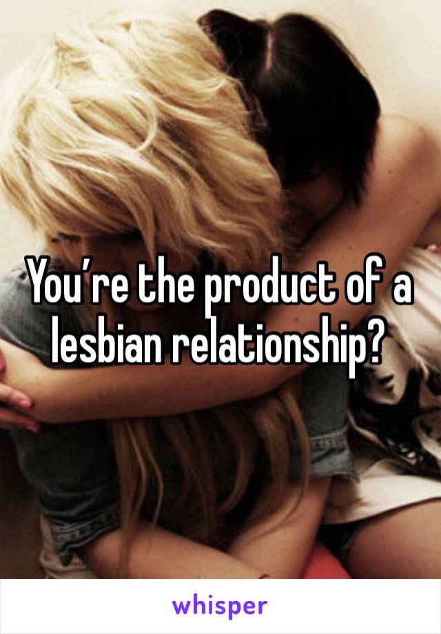 You’re the product of a lesbian relationship?