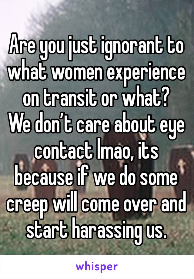 Are you just ignorant to what women experience on transit or what? 
We don’t care about eye contact lmao, its because if we do some creep will come over and start harassing us.