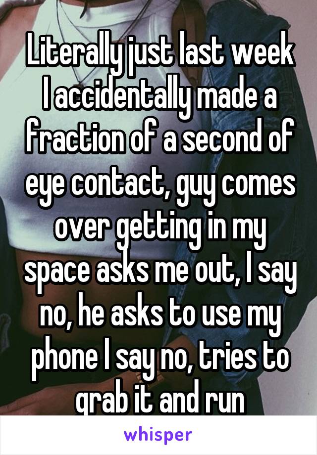 Literally just last week I accidentally made a fraction of a second of eye contact, guy comes over getting in my space asks me out, I say no, he asks to use my phone I say no, tries to grab it and run