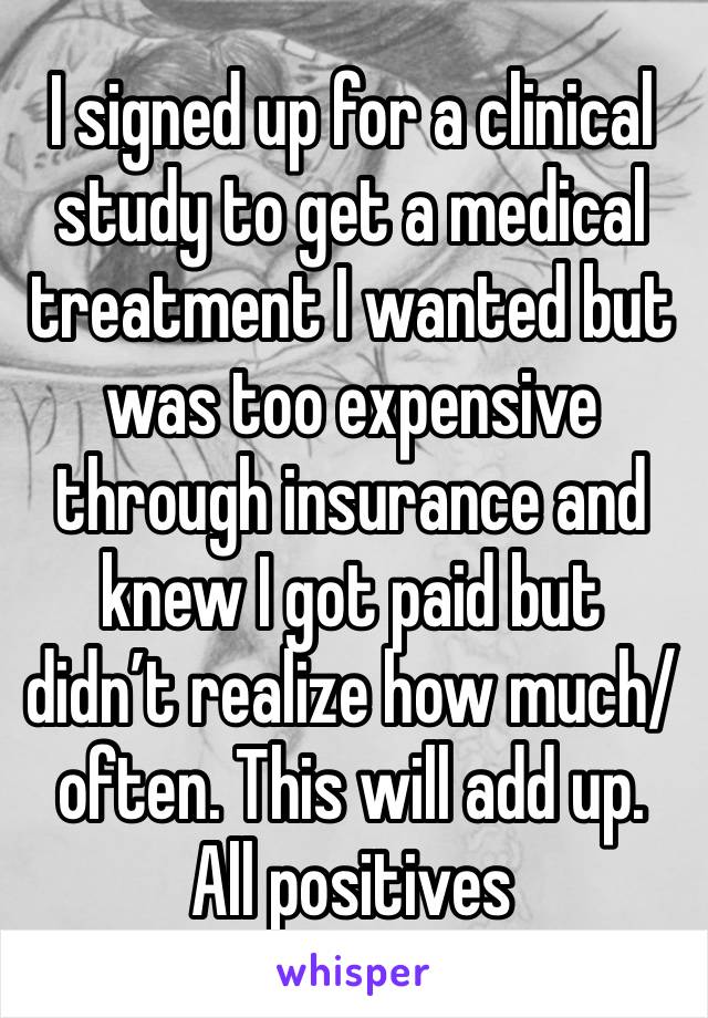 I signed up for a clinical study to get a medical treatment I wanted but was too expensive through insurance and knew I got paid but didn’t realize how much/often. This will add up. All positives