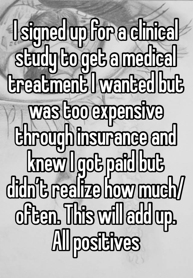 I signed up for a clinical study to get a medical treatment I wanted but was too expensive through insurance and knew I got paid but didn’t realize how much/often. This will add up. All positives