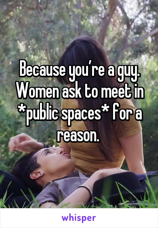 Because you’re a guy. Women ask to meet in *public spaces* for a reason. 
