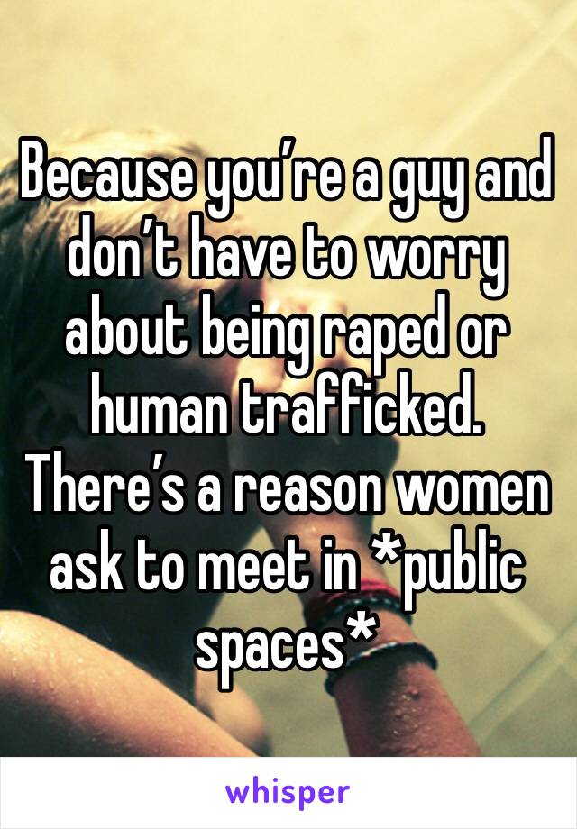 Because you’re a guy and don’t have to worry about being raped or human trafficked. 
There’s a reason women ask to meet in *public spaces* 