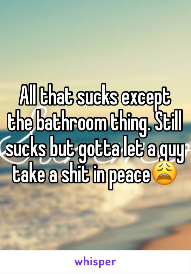 All that sucks except the bathroom thing. Still sucks but gotta let a guy take a shit in peace😩