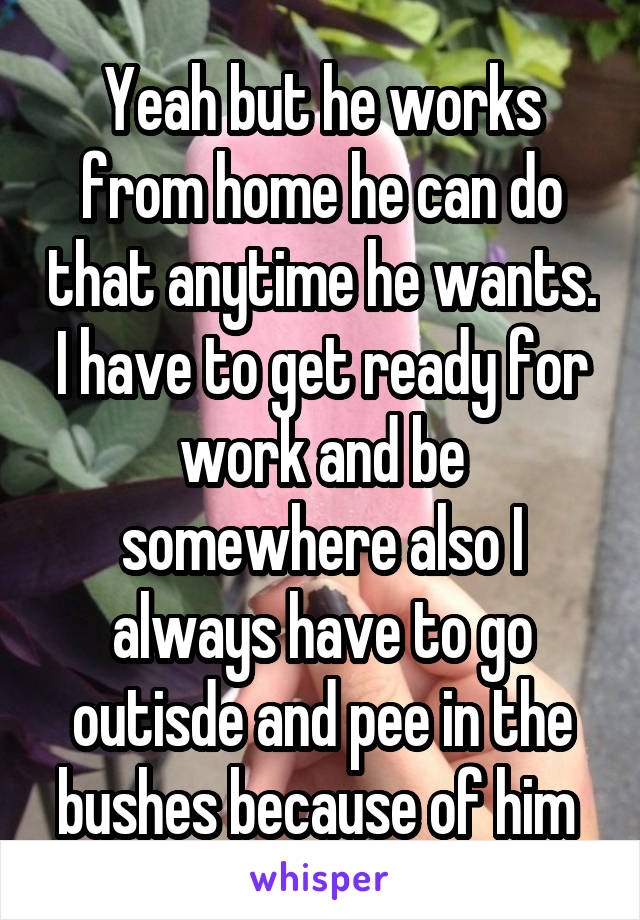 Yeah but he works from home he can do that anytime he wants. I have to get ready for work and be somewhere also I always have to go outisde and pee in the bushes because of him 