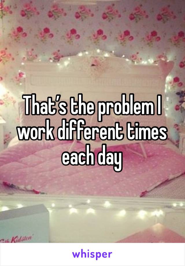 That’s the problem I work different times each day 